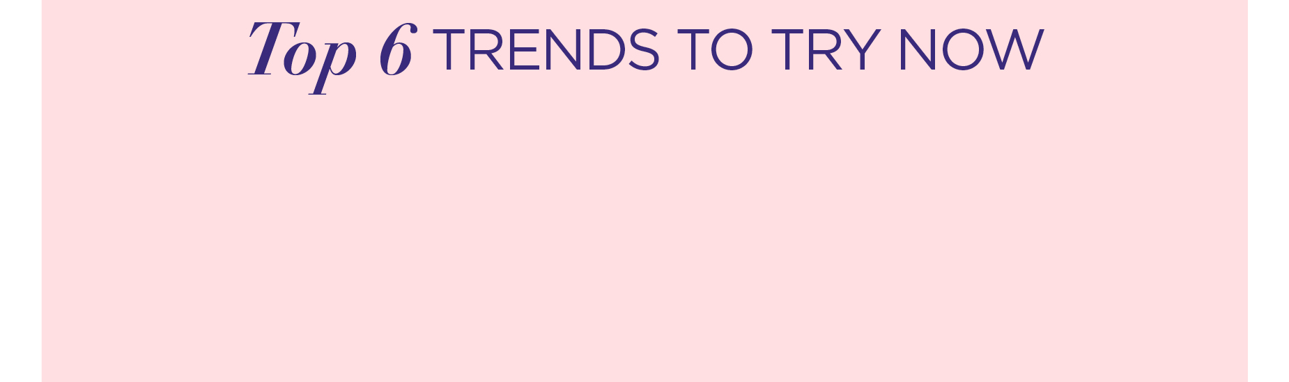 TOP 6 TRENDS TO TRY NOW