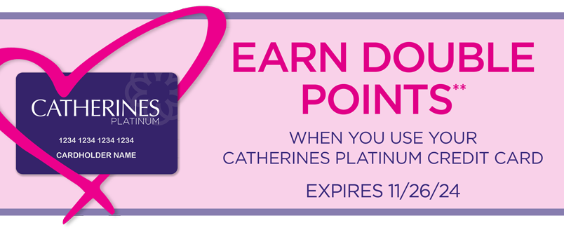 CARDHOLDER APPRECIATION: EARN DOUBLE POINTS** WHEN YOU USE YOUR CATHERINES PLATINUM CREDIT CARD