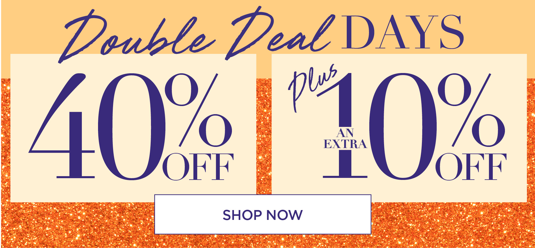 DOUBLE DEAL DAYS: 40% OFF PLUS AN EXTRA 10% OFF