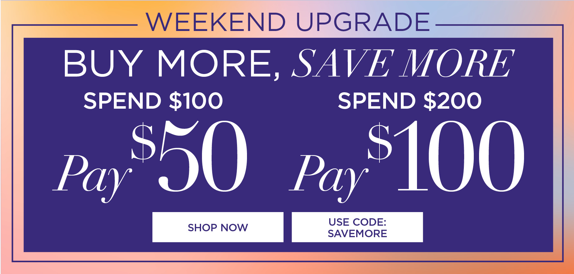 BUY MORE, SAVE MORE. SPEND $100 pay $50, SPEND $200 pay $100 with code: SAVEMORE