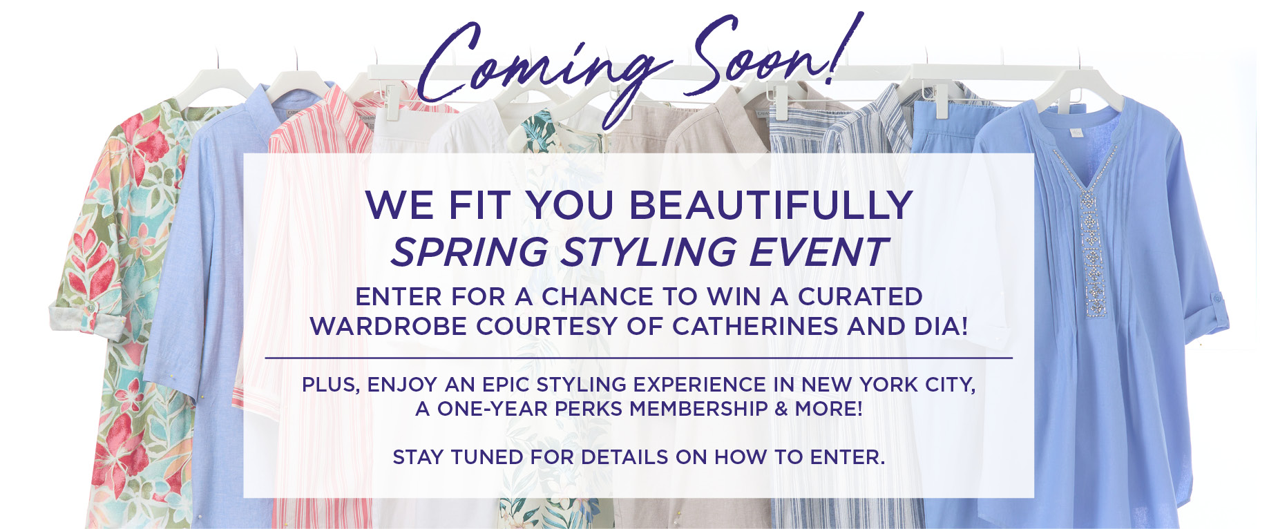 Coming Soon! We Fit You Beautifully SPRING STYLING EVENT. Enter for a chance to Win a Curated Wardrobe courtesy of Catherines and Dia! Plus, enjoy an epic styling experience in New York City, a one-year Perks Membership & more! Stay tuned for details on how to enter.