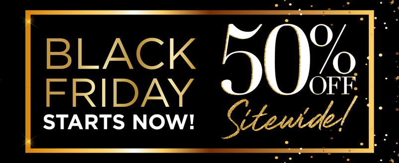 BLACK FRIDAY 50% OFF* SITEWIDE STARTS NOW!