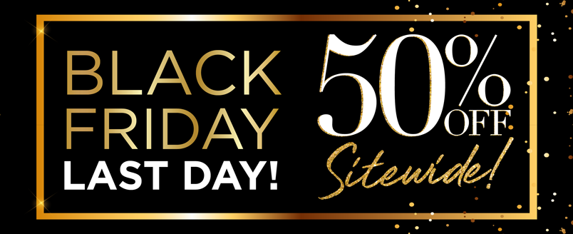 BLACK FRIDAY 50% OFF* SITEWIDE LAST DAY!